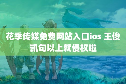 花季传媒免费网站入口ios 王俊凯句以上就侵权啦