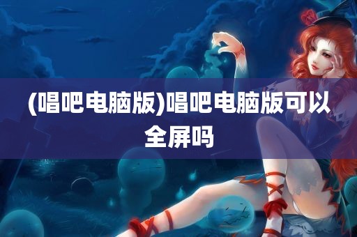 (唱吧电脑版)唱吧电脑版可以全屏吗