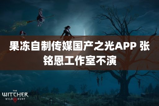 果冻自制传媒国产之光APP 张铭恩工作室不演