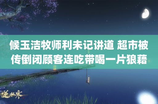 候玉洁牧师利未记讲道 超市被传倒闭顾客连吃带喝一片狼藉