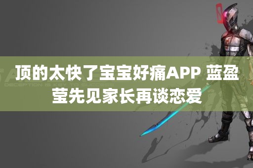 顶的太快了宝宝好痛APP 蓝盈莹先见家长再谈恋爱