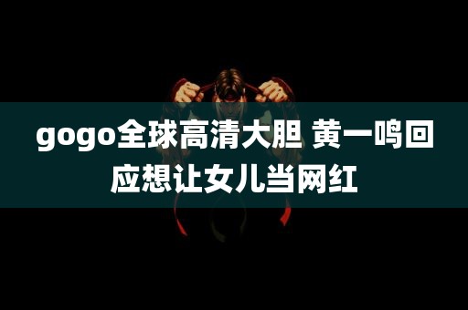 gogo全球高清大胆 黄一鸣回应想让女儿当网红