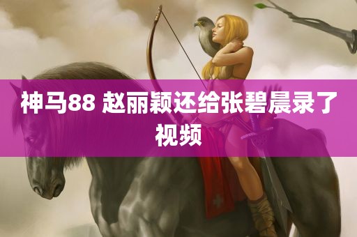 神马88 赵丽颖还给张碧晨录了视频