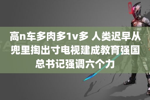 高n车多肉多1v多 人类迟早从兜里掏出寸电视建成教育强国总书记强调六个力