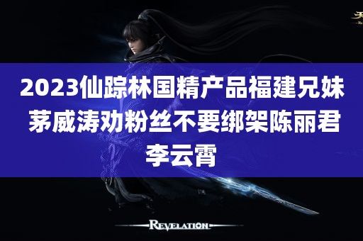 2023仙踪林国精产品福建兄妹 茅威涛劝粉丝不要绑架陈丽君李云霄