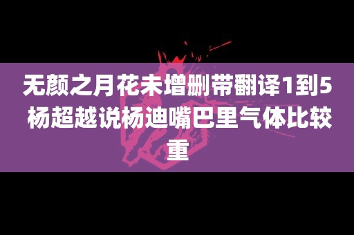 无颜之月花未增删带翻译1到5 杨超越说杨迪嘴巴里气体比较重