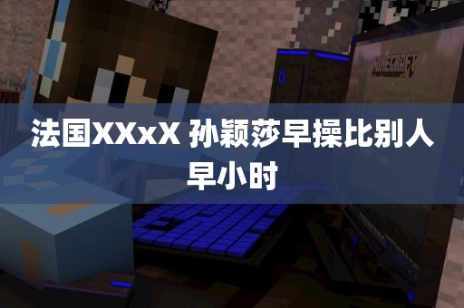 法国XXxX 孙颖莎早操比别人早小时