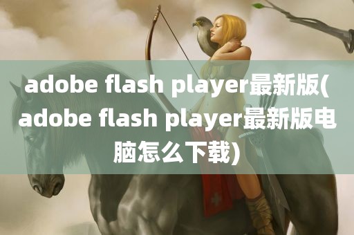 adobe flash player最新版(adobe flash player最新版电脑怎么下载)