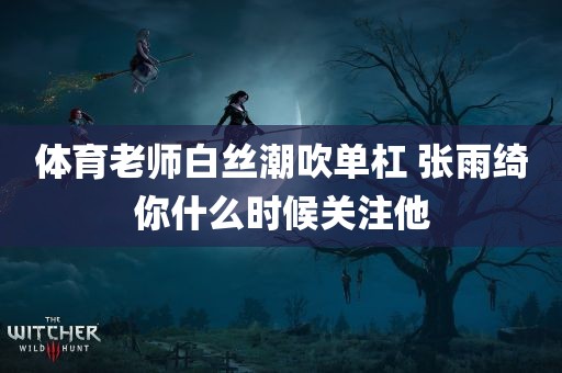 体育老师白丝潮吹单杠 张雨绮你什么时候关注他