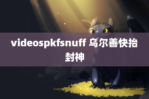 videospkfsnuff 乌尔善快抬封神