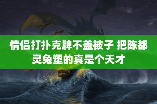 情侣打扑克牌不盖被子 把陈都灵兔塑的真是个天才