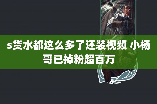 s货水都这么多了还装视频 小杨哥已掉粉超百万