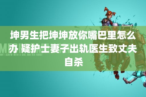 坤男生把坤坤放你嘴巴里怎么办 疑护士妻子出轨医生致丈夫自杀