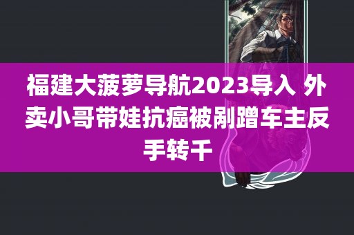 福建大菠萝导航2023导入 外卖小哥带娃抗癌被剐蹭车主反手转千