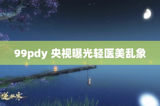 99pdy 央视曝光轻医美乱象