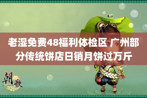 老湿免费48福利体检区 广州部分传统饼店日销月饼过万斤