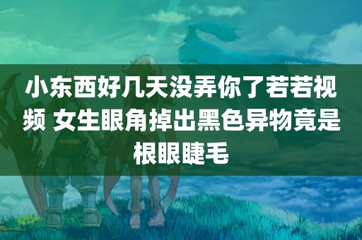 小东西好几天没弄你了若若视频 女生眼角掉出黑色异物竟是根眼睫毛