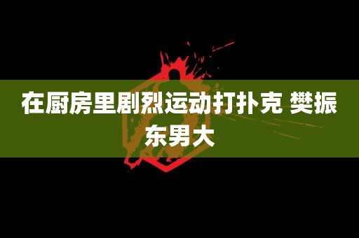 在厨房里剧烈运动打扑克 樊振东男大