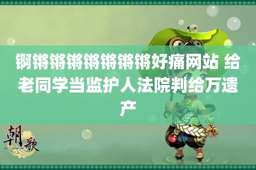 锕锵锵锵锵锵锵锵好痛网站 给老同学当监护人法院判给万遗产