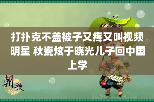 打扑克不盖被子又疼又叫视频明星 秋瓷炫于晓光儿子回中国上学