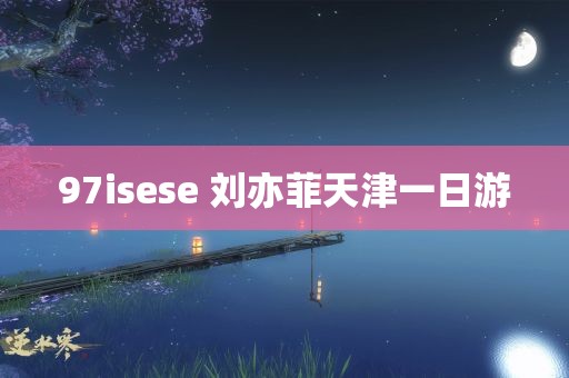 97isese 刘亦菲天津一日游