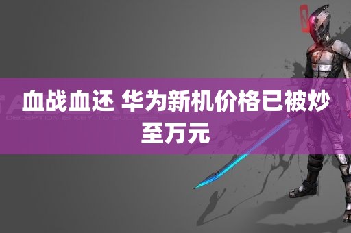 血战血还 华为新机价格已被炒至万元