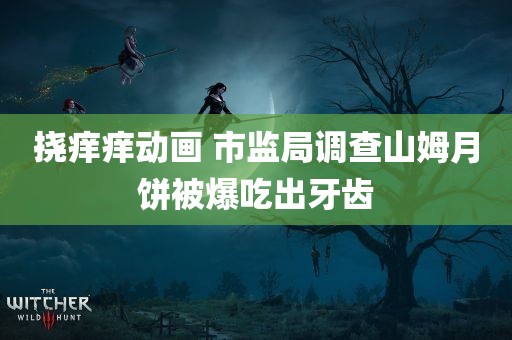 挠痒痒动画 市监局调查山姆月饼被爆吃出牙齿