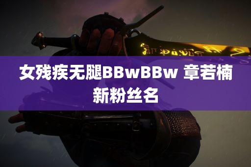 女残疾无腿BBwBBw 章若楠新粉丝名