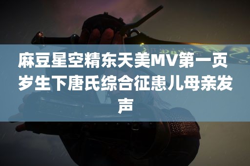 麻豆星空精东天美MV第一页 岁生下唐氏综合征患儿母亲发声