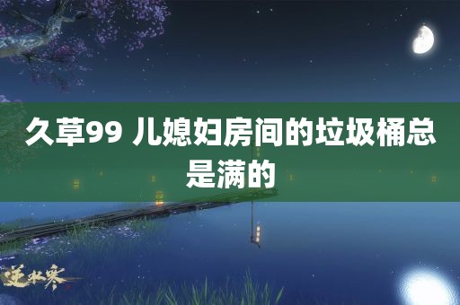 久草99 儿媳妇房间的垃圾桶总是满的