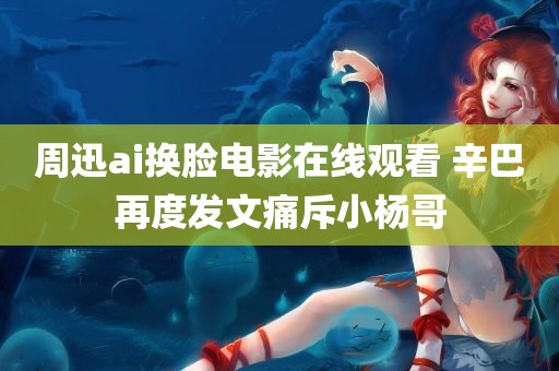 周迅ai换脸电影在线观看 辛巴再度发文痛斥小杨哥