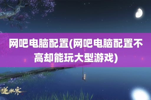 网吧电脑配置(网吧电脑配置不高却能玩大型游戏)