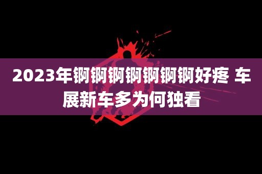 2023年锕锕锕锕锕锕锕好疼 车展新车多为何独看