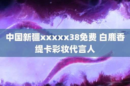 中国新疆xxxxx38免费 白鹿香缇卡彩妆代言人