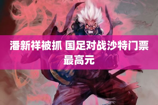 潘新祥被抓 国足对战沙特门票最高元