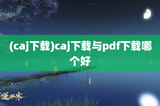 (caj下载)caj下载与pdf下载哪个好