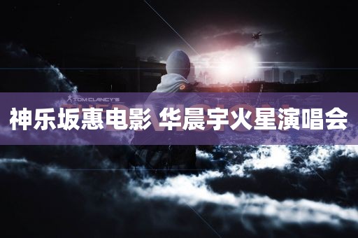 神乐坂惠电影 华晨宇火星演唱会