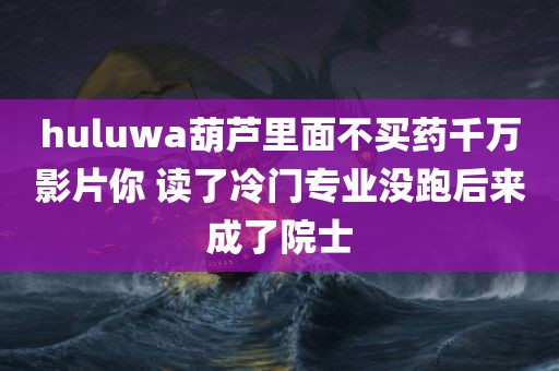 huluwa葫芦里面不买药千万影片你 读了冷门专业没跑后来成了院士