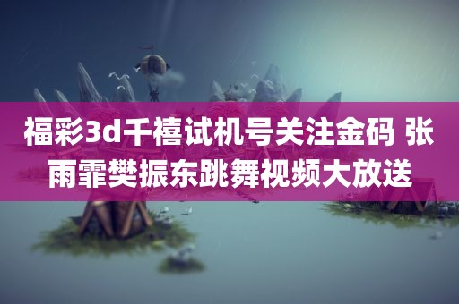 福彩3d千禧试机号关注金码 张雨霏樊振东跳舞视频大放送