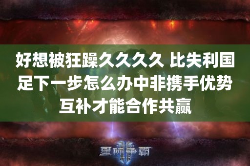 好想被狂躁久久久久 比失利国足下一步怎么办中非携手优势互补才能合作共赢