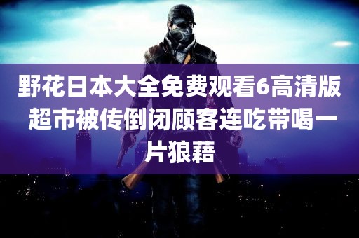 野花日本大全免费观看6高清版 超市被传倒闭顾客连吃带喝一片狼藉