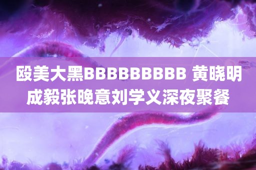 殴美大黑BBBBBBBBB 黄晓明成毅张晚意刘学义深夜聚餐