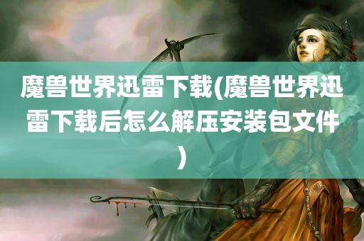 魔兽世界迅雷下载(魔兽世界迅雷下载后怎么解压安装包文件)