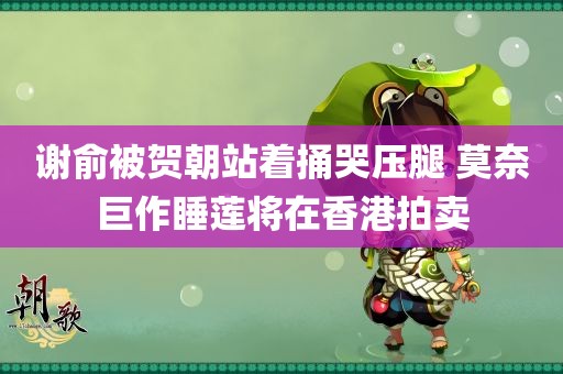 谢俞被贺朝站着捅哭压腿 莫奈巨作睡莲将在香港拍卖