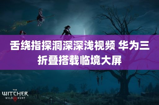 舌绕指探洞深深浅视频 华为三折叠搭载临境大屏