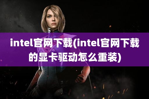 intel官网下载(intel官网下载的显卡驱动怎么重装)