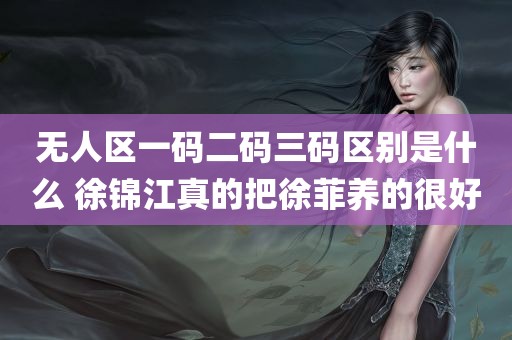 无人区一码二码三码区别是什么 徐锦江真的把徐菲养的很好