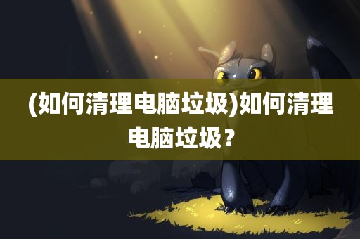 (如何清理电脑垃圾)如何清理电脑垃圾？