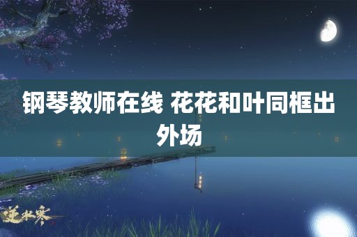 钢琴教师在线 花花和叶同框出外场