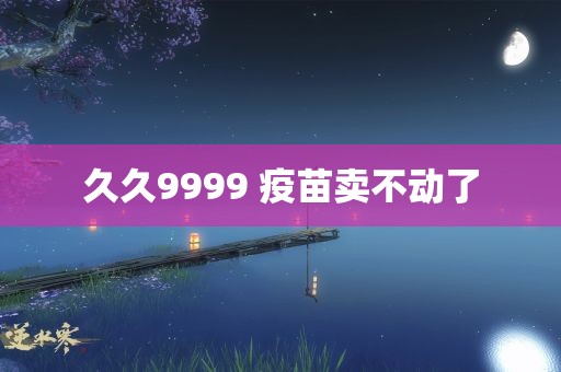 久久9999 疫苗卖不动了